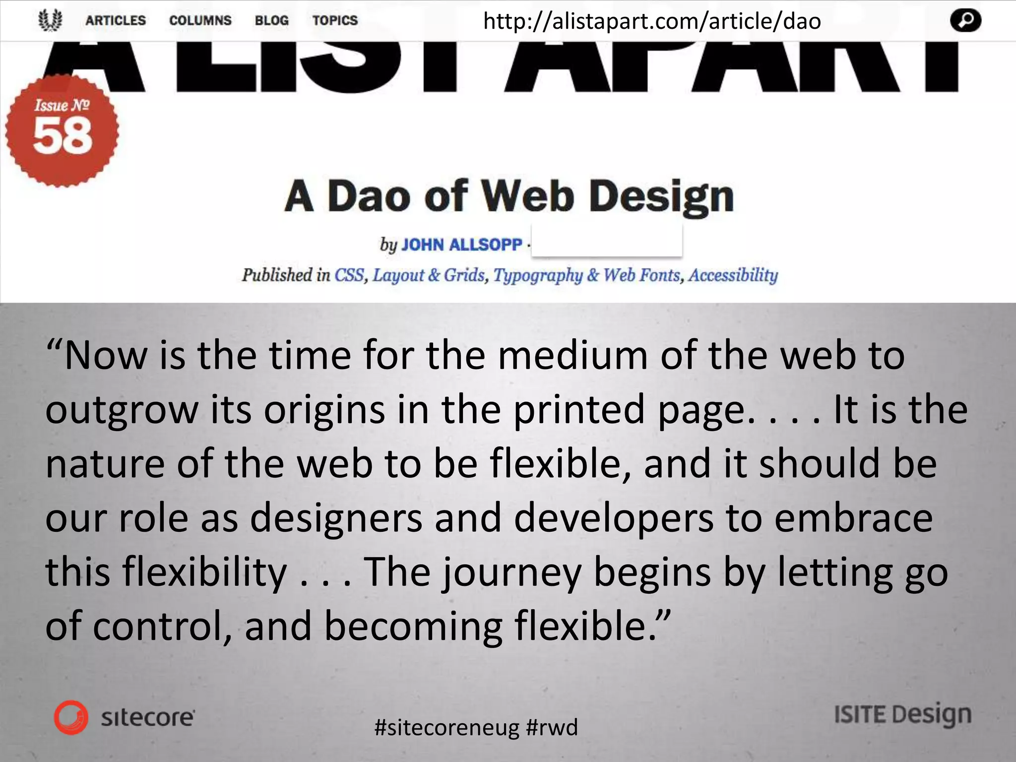 #sitecoreneug #rwd
http://alistapart.com/article/dao
“Now is the time for the medium of the web to
outgrow its origins in the printed page. . . . It is the
nature of the web to be flexible, and it should be
our role as designers and developers to embrace
this flexibility . . . The journey begins by letting go
of control, and becoming flexible.”
 