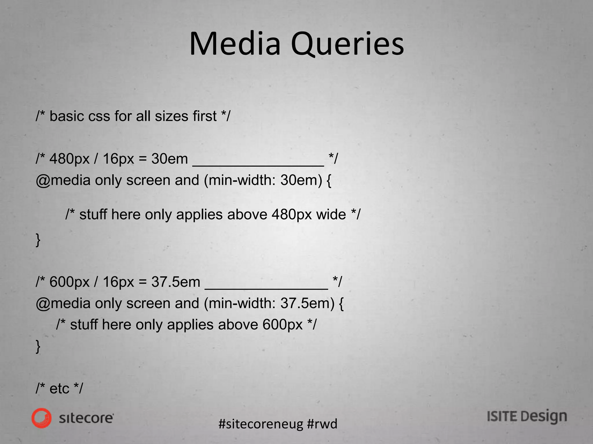 #sitecoreneug #rwd
Media Queries
/* basic css for all sizes first */
/* 480px / 16px = 30em ________________ */
@media only screen and (min-width: 30em) {
/* stuff here only applies above 480px wide */
}
/* 600px / 16px = 37.5em _______________ */
@media only screen and (min-width: 37.5em) {
/* stuff here only applies above 600px */
}
/* etc */
 