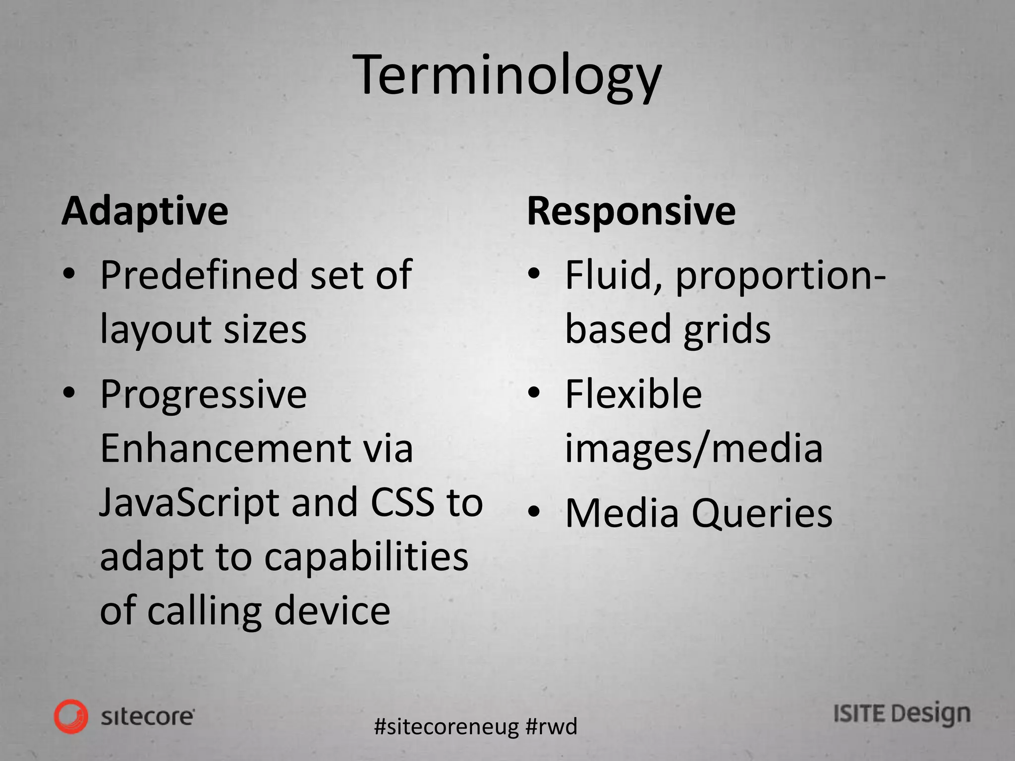 #sitecoreneug #rwd
Terminology
Adaptive
• Predefined set of
layout sizes
• Progressive
Enhancement via
JavaScript and CSS to
adapt to capabilities
of calling device
Responsive
• Fluid, proportion-
based grids
• Flexible
images/media
• Media Queries
 