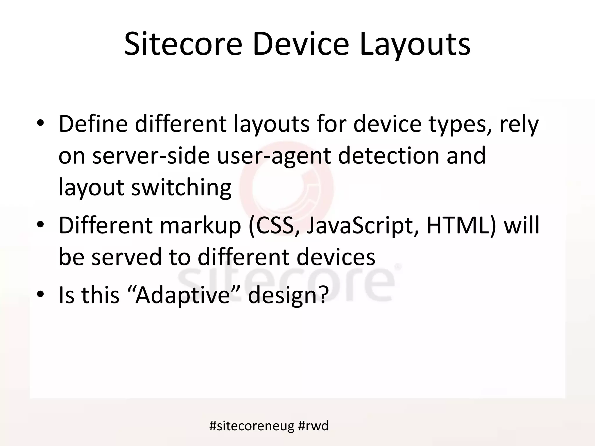 #sitecoreneug #rwd
Sitecore Device Layouts
• Define different layouts for device types, rely
on server-side user-agent detection and
layout switching
• Different markup (CSS, JavaScript, HTML) will
be served to different devices
• Is this “Adaptive” design?
#sitecoreneug #rwd
 