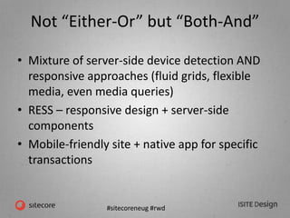 #sitecoreneug #rwd
Not “Either-Or” but “Both-And”
• Mixture of server-side device detection AND
responsive approaches (fluid grids, flexible
media, even media queries)
• RESS – responsive design + server-side
components
• Mobile-friendly site + native app for specific
transactions
 