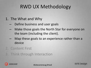 #sitecoreneug #rwd
RWD UX Methodology
1. The What and Why
– Define business and user goals
– Make those goals the North Star for everyone on
the team (including the client).
– Map these goals to an experience rather than a
device
2. Content First
3. Think through Interaction
 