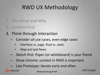 #sitecoreneug #rwd
RWD UX Methodology
1. The What and Why
2. Content First
3. Think through Interaction
– Consider all use cases, even edge cases
• Interface vs. page, fluid vs. static
• Map out task flows
– Sketch first: Paper (or whiteboard) is your friend
– Show chrome: context in RWD is important
– Live Prototype: iterate early and often
 
