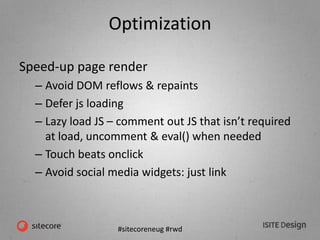 #sitecoreneug #rwd
Optimization
Speed-up page render
– Avoid DOM reflows & repaints
– Defer js loading
– Lazy load JS – comment out JS that isn’t required
at load, uncomment & eval() when needed
– Touch beats onclick
– Avoid social media widgets: just link
 