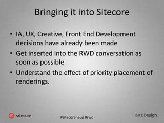 #sitecoreneug #rwd
Bringing it into Sitecore
• IA, UX, Creative, Front End Development
decisions have already been made
• Get inserted into the RWD conversation as
soon as possible
• Understand the effect of priority placement of
renderings.
 