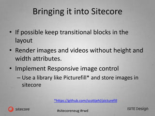 #sitecoreneug #rwd
Bringing it into Sitecore
• If possible keep transitional blocks in the
layout
• Render images and videos without height and
width attributes.
• Implement Responsive image control
– Use a library like Picturefill* and store images in
sitecore
*https://github.com/scottjehl/picturefill
 