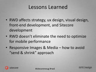#sitecoreneug #rwd
Lessons Learned
• RWD affects strategy, ux design, visual design,
front-end development, and Sitecore
development
• RWD doesn’t eliminate the need to optimize
for mobile performance
• Responsive Images & Media – how to avoid
“send & shrink” approach
 