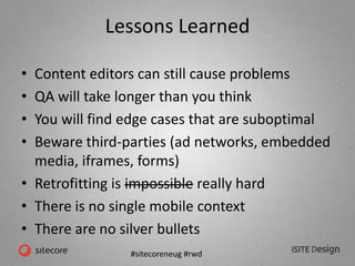 #sitecoreneug #rwd
Lessons Learned
• Content editors can still cause problems
• QA will take longer than you think
• You will find edge cases that are suboptimal
• Beware third-parties (ad networks, embedded
media, iframes, forms)
• Retrofitting is impossible really hard
• There is no single mobile context
• There are no silver bullets
 