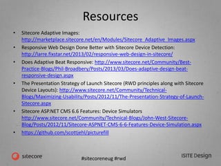 #sitecoreneug #rwd
Resources
• Sitecore Adaptive Images:
http://marketplace.sitecore.net/en/Modules/Sitecore_Adaptive_Images.aspx
• Responsive Web Design Done Better with Sitecore Device Detection:
http://larre.fixstar.net/2013/02/responsive-web-design-in-sitecore/
• Does Adaptive Beat Responsive: http://www.sitecore.net/Community/Best-
Practice-Blogs/Phil-Broadbery/Posts/2013/03/Does-adaptive-design-beat-
responsive-design.aspx
• The Presentation Strategy of Launch Sitecore (RWD principles along with Sitecore
Device Layouts): http://www.sitecore.net/Community/Technical-
Blogs/Maximizing-Usability/Posts/2012/11/The-Presentation-Strategy-of-Launch-
Sitecore.aspx
• Sitecore ASP.NET CMS 6.6 Features: Device Simulators
http://www.sitecore.net/Community/Technical-Blogs/John-West-Sitecore-
Blog/Posts/2012/11/Sitecore-ASPNET-CMS-6-6-Features-Device-Simulation.aspx
• https://github.com/scottjehl/picturefill
 