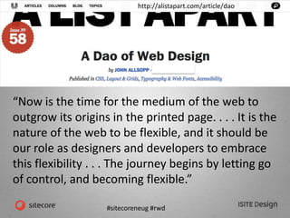 #sitecoreneug #rwd
http://alistapart.com/article/dao
“Now is the time for the medium of the web to
outgrow its origins in the printed page. . . . It is the
nature of the web to be flexible, and it should be
our role as designers and developers to embrace
this flexibility . . . The journey begins by letting go
of control, and becoming flexible.”
 