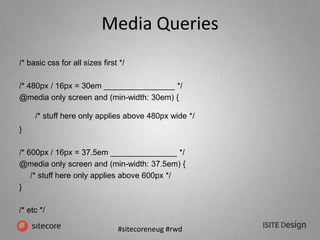 #sitecoreneug #rwd
Media Queries
/* basic css for all sizes first */
/* 480px / 16px = 30em ________________ */
@media only screen and (min-width: 30em) {
/* stuff here only applies above 480px wide */
}
/* 600px / 16px = 37.5em _______________ */
@media only screen and (min-width: 37.5em) {
/* stuff here only applies above 600px */
}
/* etc */
 