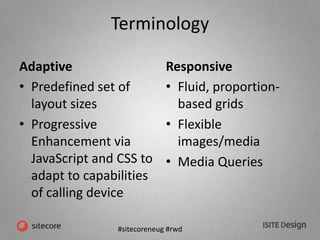 #sitecoreneug #rwd
Terminology
Adaptive
• Predefined set of
layout sizes
• Progressive
Enhancement via
JavaScript and CSS to
adapt to capabilities
of calling device
Responsive
• Fluid, proportion-
based grids
• Flexible
images/media
• Media Queries
 