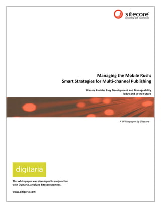  




                                                           Managing the Mobile Rush:  
                                       Smart Strategies for Multi‐channel Publishing 
                                                                                                          
                                                  Sitecore Enables Easy Development and Manageability  
                                                                               Today and in the Future




                                                                                              Subtitle

                                                                             A Whitepaper by Sitecore 
                

 

 
 

 
 




This whitepaper was developed in conjunction  
with Digitaria, a valued Sitecore partner. 
 
www.ditigaria.com 

 
 