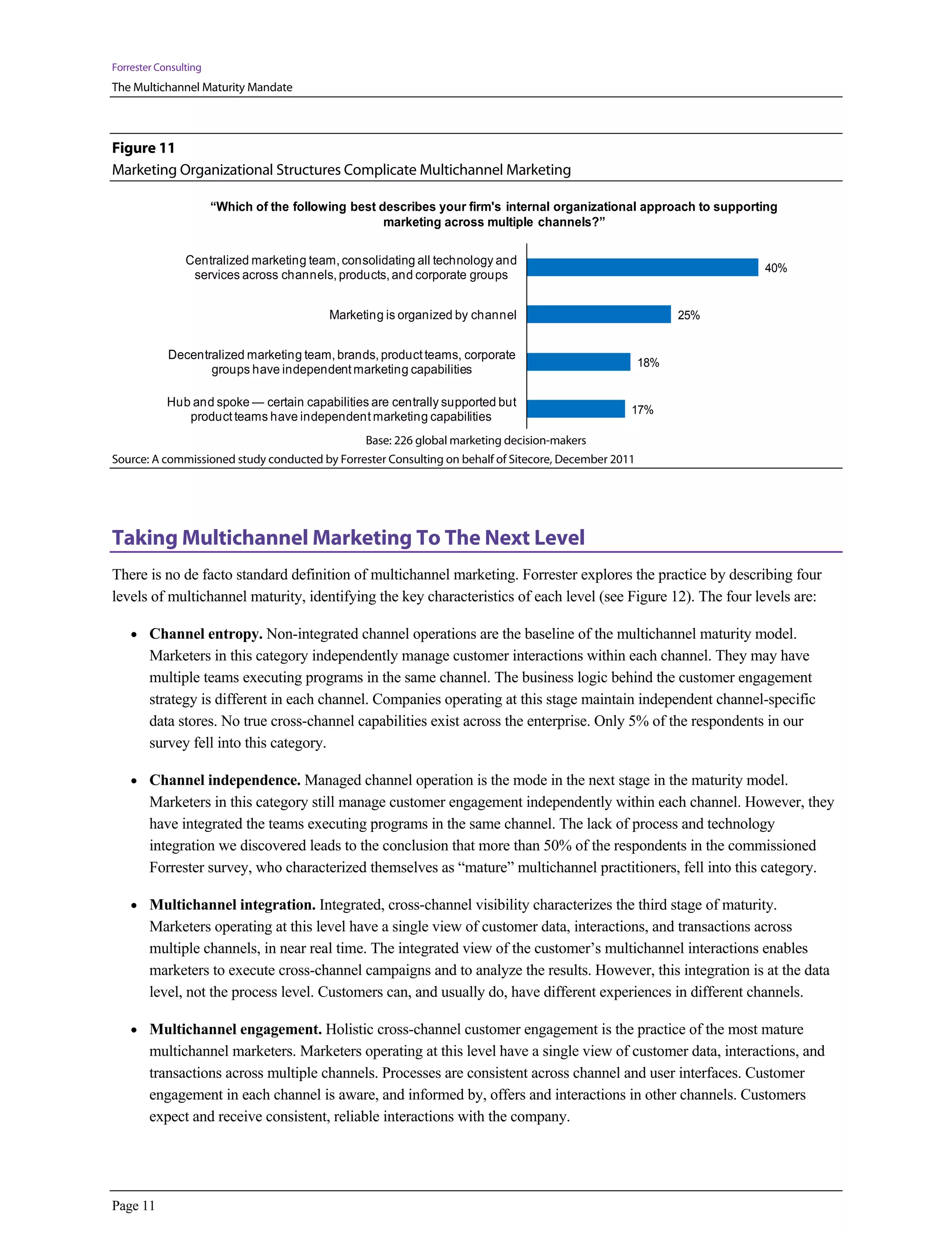 Forrester Consulting
The Multichannel Maturity Mandate



Figure 11
Marketing Organizational Structures Complicate Multichannel Marketing

                       “Which of the following best describes your firm's internal organizational approach to supporting
                                                     marketing across multiple channels?”

                Centralized marketing team, consolidating all technology and
                                                                                                                     40%
                 services across channels, products, and corporate groups


                                           Marketing is organized by channel                                25%


            Decentralized marketing team, brands, product teams, corporate
                                                                                                      18%
                   groups have independent marketing capabilities

            Hub and spoke — certain capabilities are centrally supported but
                                                                                                  17%
               product teams have independent marketing capabilities
                                                 Base: 226 global marketing decision-makers
Source: A commissioned study conducted by Forrester Consulting on behalf of Sitecore, December 2011




Taking Multichannel Marketing To The Next Level
There is no de facto standard definition of multichannel marketing. Forrester explores the practice by describing four
levels of multichannel maturity, identifying the key characteristics of each level (see Figure 12). The four levels are:

    • Channel entropy. Non-integrated channel operations are the baseline of the multichannel maturity model.
        Marketers in this category independently manage customer interactions within each channel. They may have
        multiple teams executing programs in the same channel. The business logic behind the customer engagement
        strategy is different in each channel. Companies operating at this stage maintain independent channel-specific
        data stores. No true cross-channel capabilities exist across the enterprise. Only 5% of the respondents in our
        survey fell into this category.

    • Channel independence. Managed channel operation is the mode in the next stage in the maturity model.
        Marketers in this category still manage customer engagement independently within each channel. However, they
        have integrated the teams executing programs in the same channel. The lack of process and technology
        integration we discovered leads to the conclusion that more than 50% of the respondents in the commissioned
        Forrester survey, who characterized themselves as “mature” multichannel practitioners, fell into this category.

    • Multichannel integration. Integrated, cross-channel visibility characterizes the third stage of maturity.
        Marketers operating at this level have a single view of customer data, interactions, and transactions across
        multiple channels, in near real time. The integrated view of the customer’s multichannel interactions enables
        marketers to execute cross-channel campaigns and to analyze the results. However, this integration is at the data
        level, not the process level. Customers can, and usually do, have different experiences in different channels.

    • Multichannel engagement. Holistic cross-channel customer engagement is the practice of the most mature
        multichannel marketers. Marketers operating at this level have a single view of customer data, interactions, and
        transactions across multiple channels. Processes are consistent across channel and user interfaces. Customer
        engagement in each channel is aware, and informed by, offers and interactions in other channels. Customers
        expect and receive consistent, reliable interactions with the company.




Page 11
 
