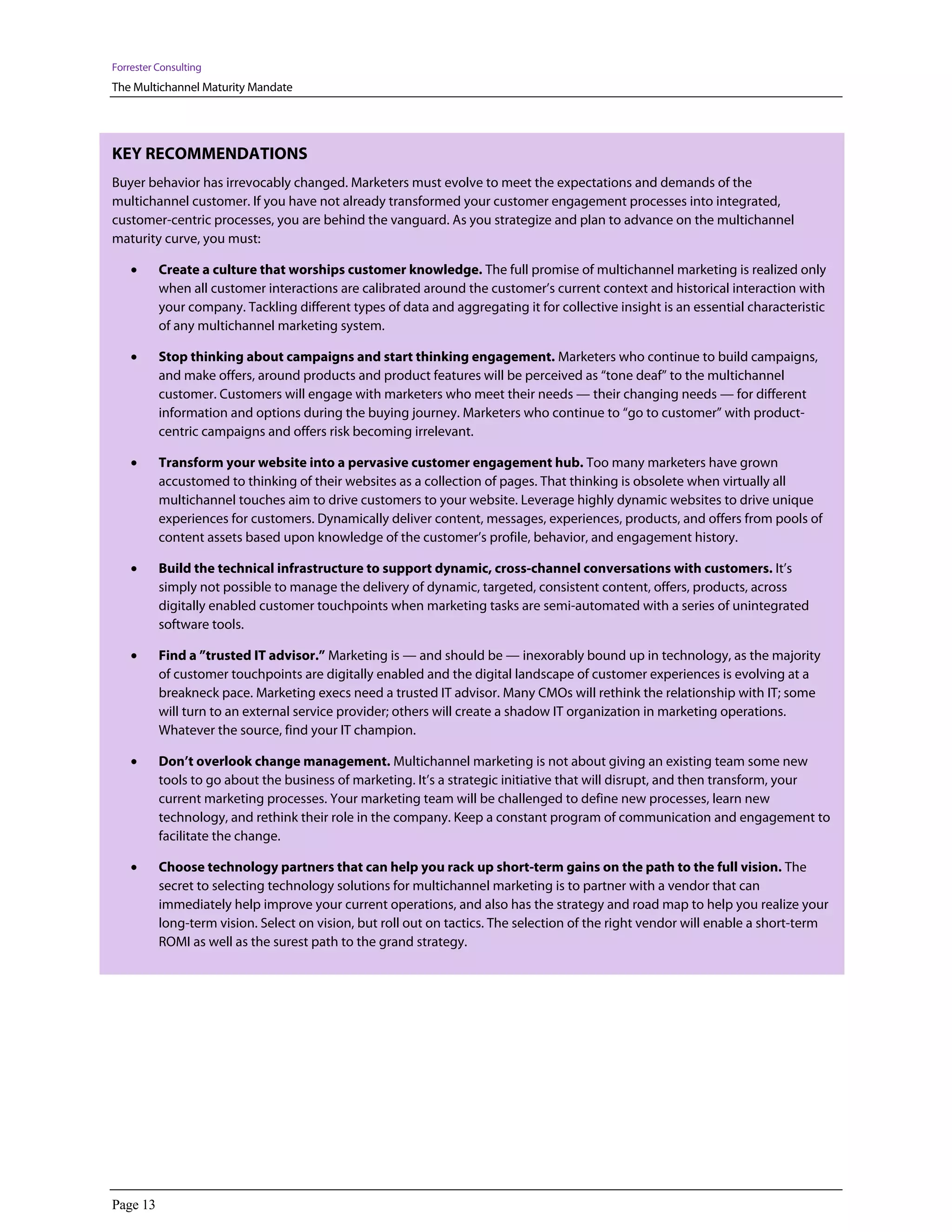 Forrester Consulting
The Multichannel Maturity Mandate




KEY RECOMMENDATIONS
Buyer behavior has irrevocably changed. Marketers must evolve to meet the expectations and demands of the
multichannel customer. If you have not already transformed your customer engagement processes into integrated,
customer-centric processes, you are behind the vanguard. As you strategize and plan to advance on the multichannel
maturity curve, you must:

    •     Create a culture that worships customer knowledge. The full promise of multichannel marketing is realized only
          when all customer interactions are calibrated around the customer’s current context and historical interaction with
          your company. Tackling different types of data and aggregating it for collective insight is an essential characteristic
          of any multichannel marketing system.

    •     Stop thinking about campaigns and start thinking engagement. Marketers who continue to build campaigns,
          and make offers, around products and product features will be perceived as “tone deaf” to the multichannel
          customer. Customers will engage with marketers who meet their needs — their changing needs — for different
          information and options during the buying journey. Marketers who continue to “go to customer” with product-
          centric campaigns and offers risk becoming irrelevant.

    •     Transform your website into a pervasive customer engagement hub. Too many marketers have grown
          accustomed to thinking of their websites as a collection of pages. That thinking is obsolete when virtually all
          multichannel touches aim to drive customers to your website. Leverage highly dynamic websites to drive unique
          experiences for customers. Dynamically deliver content, messages, experiences, products, and offers from pools of
          content assets based upon knowledge of the customer’s profile, behavior, and engagement history.

    •     Build the technical infrastructure to support dynamic, cross-channel conversations with customers. It’s
          simply not possible to manage the delivery of dynamic, targeted, consistent content, offers, products, across
          digitally enabled customer touchpoints when marketing tasks are semi-automated with a series of unintegrated
          software tools.

    •     Find a ”trusted IT advisor.” Marketing is — and should be — inexorably bound up in technology, as the majority
          of customer touchpoints are digitally enabled and the digital landscape of customer experiences is evolving at a
          breakneck pace. Marketing execs need a trusted IT advisor. Many CMOs will rethink the relationship with IT; some
          will turn to an external service provider; others will create a shadow IT organization in marketing operations.
          Whatever the source, find your IT champion.

    •     Don’t overlook change management. Multichannel marketing is not about giving an existing team some new
          tools to go about the business of marketing. It’s a strategic initiative that will disrupt, and then transform, your
          current marketing processes. Your marketing team will be challenged to define new processes, learn new
          technology, and rethink their role in the company. Keep a constant program of communication and engagement to
          facilitate the change.

    •     Choose technology partners that can help you rack up short-term gains on the path to the full vision. The
          secret to selecting technology solutions for multichannel marketing is to partner with a vendor that can
          immediately help improve your current operations, and also has the strategy and road map to help you realize your
          long-term vision. Select on vision, but roll out on tactics. The selection of the right vendor will enable a short-term
          ROMI as well as the surest path to the grand strategy.




Page 13
 