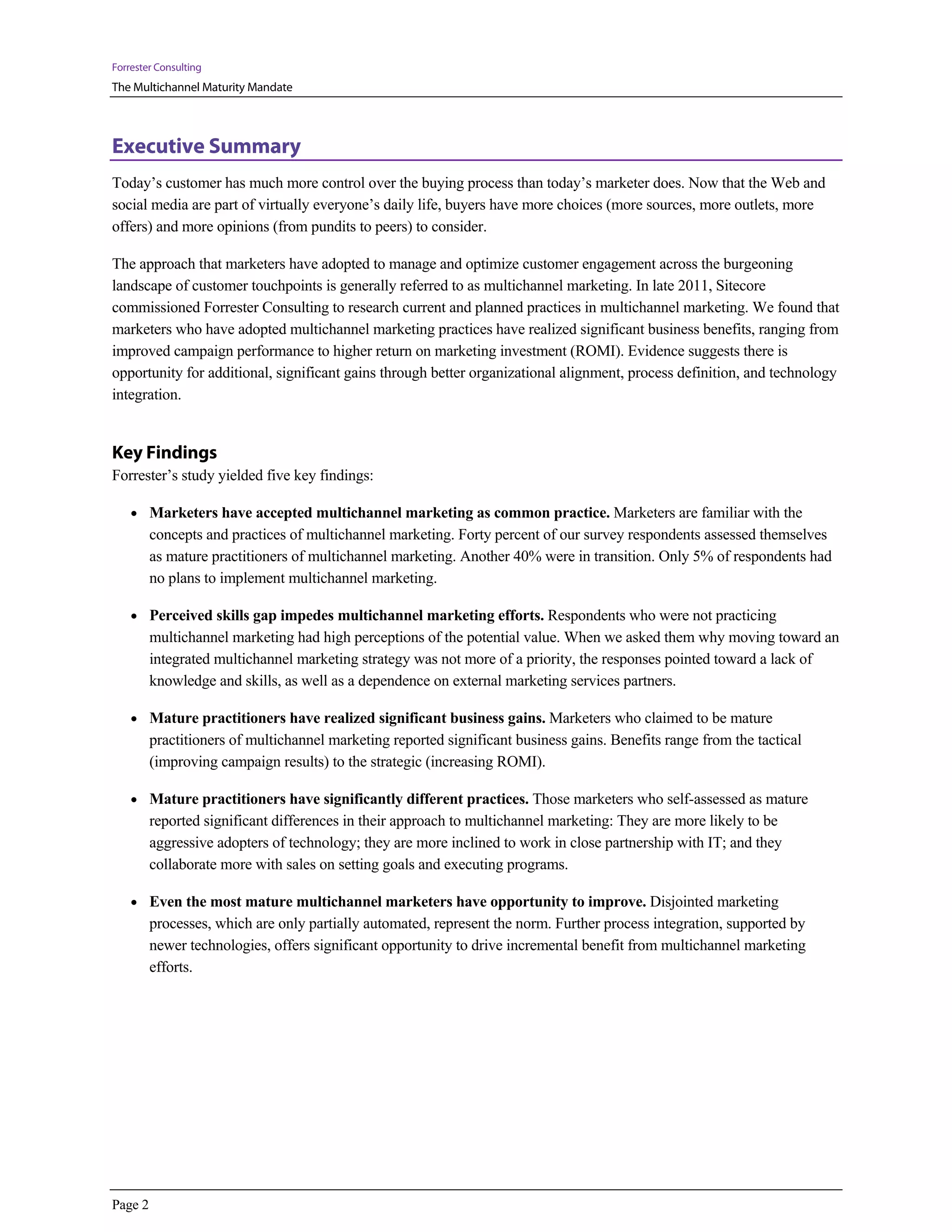 Forrester Consulting
The Multichannel Maturity Mandate



Executive Summary
Today’s customer has much more control over the buying process than today’s marketer does. Now that the Web and
social media are part of virtually everyone’s daily life, buyers have more choices (more sources, more outlets, more
offers) and more opinions (from pundits to peers) to consider.

The approach that marketers have adopted to manage and optimize customer engagement across the burgeoning
landscape of customer touchpoints is generally referred to as multichannel marketing. In late 2011, Sitecore
commissioned Forrester Consulting to research current and planned practices in multichannel marketing. We found that
marketers who have adopted multichannel marketing practices have realized significant business benefits, ranging from
improved campaign performance to higher return on marketing investment (ROMI). Evidence suggests there is
opportunity for additional, significant gains through better organizational alignment, process definition, and technology
integration.


Key Findings
Forrester’s study yielded five key findings:

    • Marketers have accepted multichannel marketing as common practice. Marketers are familiar with the
         concepts and practices of multichannel marketing. Forty percent of our survey respondents assessed themselves
         as mature practitioners of multichannel marketing. Another 40% were in transition. Only 5% of respondents had
         no plans to implement multichannel marketing.

    • Perceived skills gap impedes multichannel marketing efforts. Respondents who were not practicing
         multichannel marketing had high perceptions of the potential value. When we asked them why moving toward an
         integrated multichannel marketing strategy was not more of a priority, the responses pointed toward a lack of
         knowledge and skills, as well as a dependence on external marketing services partners.

    • Mature practitioners have realized significant business gains. Marketers who claimed to be mature
         practitioners of multichannel marketing reported significant business gains. Benefits range from the tactical
         (improving campaign results) to the strategic (increasing ROMI).

    • Mature practitioners have significantly different practices. Those marketers who self-assessed as mature
         reported significant differences in their approach to multichannel marketing: They are more likely to be
         aggressive adopters of technology; they are more inclined to work in close partnership with IT; and they
         collaborate more with sales on setting goals and executing programs.

    • Even the most mature multichannel marketers have opportunity to improve. Disjointed marketing
         processes, which are only partially automated, represent the norm. Further process integration, supported by
         newer technologies, offers significant opportunity to drive incremental benefit from multichannel marketing
         efforts.




Page 2
 