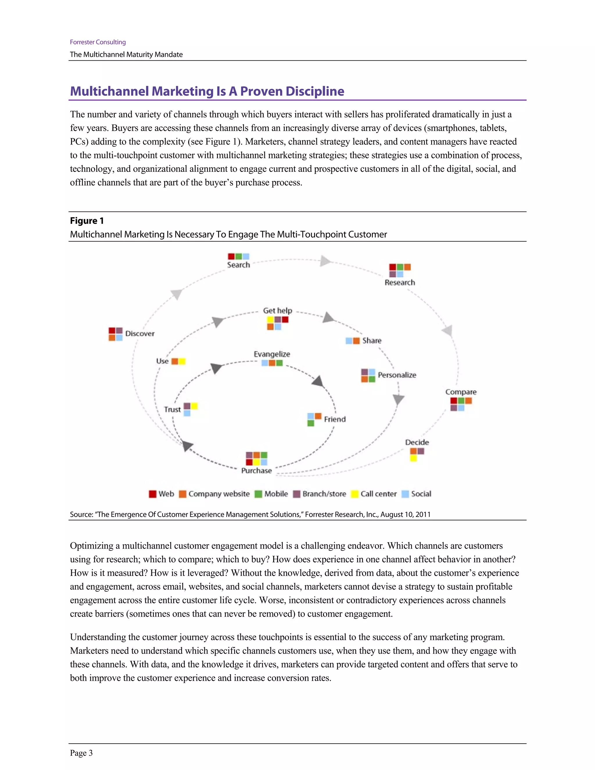 Forrester Consulting
The Multichannel Maturity Mandate



Multichannel Marketing Is A Proven Discipline
The number and variety of channels through which buyers interact with sellers has proliferated dramatically in just a
few years. Buyers are accessing these channels from an increasingly diverse array of devices (smartphones, tablets,
PCs) adding to the complexity (see Figure 1). Marketers, channel strategy leaders, and content managers have reacted
to the multi-touchpoint customer with multichannel marketing strategies; these strategies use a combination of process,
technology, and organizational alignment to engage current and prospective customers in all of the digital, social, and
offline channels that are part of the buyer’s purchase process.


Figure 1
Multichannel Marketing Is Necessary To Engage The Multi-Touchpoint Customer




Source: “The Emergence Of Customer Experience Management Solutions,” Forrester Research, Inc., August 10, 2011



Optimizing a multichannel customer engagement model is a challenging endeavor. Which channels are customers
using for research; which to compare; which to buy? How does experience in one channel affect behavior in another?
How is it measured? How is it leveraged? Without the knowledge, derived from data, about the customer’s experience
and engagement, across email, websites, and social channels, marketers cannot devise a strategy to sustain profitable
engagement across the entire customer life cycle. Worse, inconsistent or contradictory experiences across channels
create barriers (sometimes ones that can never be removed) to customer engagement.

Understanding the customer journey across these touchpoints is essential to the success of any marketing program.
Marketers need to understand which specific channels customers use, when they use them, and how they engage with
these channels. With data, and the knowledge it drives, marketers can provide targeted content and offers that serve to
both improve the customer experience and increase conversion rates.




Page 3
 