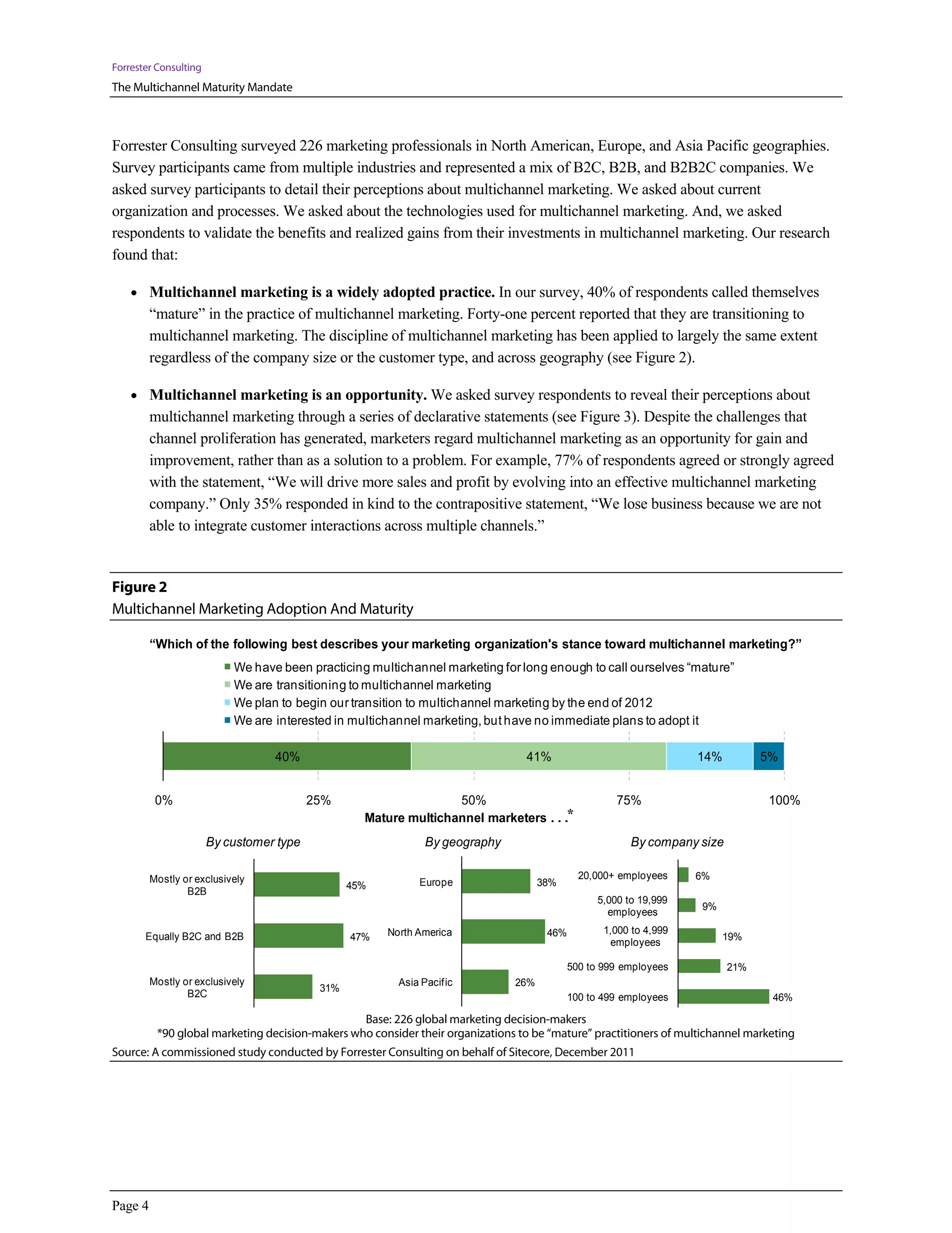 Forrester Consulting
The Multichannel Maturity Mandate



Forrester Consulting surveyed 226 marketing professionals in North American, Europe, and Asia Pacific geographies.
Survey participants came from multiple industries and represented a mix of B2C, B2B, and B2B2C companies. We
asked survey participants to detail their perceptions about multichannel marketing. We asked about current
organization and processes. We asked about the technologies used for multichannel marketing. And, we asked
respondents to validate the benefits and realized gains from their investments in multichannel marketing. Our research
found that:

    • Multichannel marketing is a widely adopted practice. In our survey, 40% of respondents called themselves
          “mature” in the practice of multichannel marketing. Forty-one percent reported that they are transitioning to
          multichannel marketing. The discipline of multichannel marketing has been applied to largely the same extent
          regardless of the company size or the customer type, and across geography (see Figure 2).

    • Multichannel marketing is an opportunity. We asked survey respondents to reveal their perceptions about
          multichannel marketing through a series of declarative statements (see Figure 3). Despite the challenges that
          channel proliferation has generated, marketers regard multichannel marketing as an opportunity for gain and
          improvement, rather than as a solution to a problem. For example, 77% of respondents agreed or strongly agreed
          with the statement, “We will drive more sales and profit by evolving into an effective multichannel marketing
          company.” Only 35% responded in kind to the contrapositive statement, “We lose business because we are not
          able to integrate customer interactions across multiple channels.”


Figure 2
Multichannel Marketing Adoption And Maturity

          “Which of the following best describes your marketing organization's stance toward multichannel marketing?”
                               We have been practicing multichannel marketing for long enough to call ourselves “mature”
                               We are transitioning to multichannel marketing
                               We plan to begin our transition to multichannel marketing by the end of 2012
                               We are interested in multichannel marketing, but have no immediate plans to adopt it

      Column %
                                       40%                                              41%                                14%          5%


             0%                              25%                        50%                                  75%                        100%
                                                         Mature multichannel marketers . . .*
                          By customer type                           By geography                               By company size

          Mostly or exclusively                                                                      20,000+ employees     6%
                                                      45%           Europe                  38%
                  B2B
                                                                                                         5,000 to 19,999
                                                                                                                           9%
                                                                                                           employees
                                                             North America                   46%          1,000 to 4,999
       Equally B2C and B2B                            47%                                                                        19%
                                                                                                           employees

                                                                                                   500 to 999 employees           21%
          Mostly or exclusively                                Asia Pacific           26%
                                                31%
                  B2C                                                                              100 to 499 employees                  46%

                                                        Base: 226 global marketing decision-makers
                 *90 global marketing decision-makers who consider their organizations to be “mature” practitioners of multichannel marketing
Source: A commissioned study conducted by Forrester Consulting on behalf of Sitecore, December 2011




Page 4
 