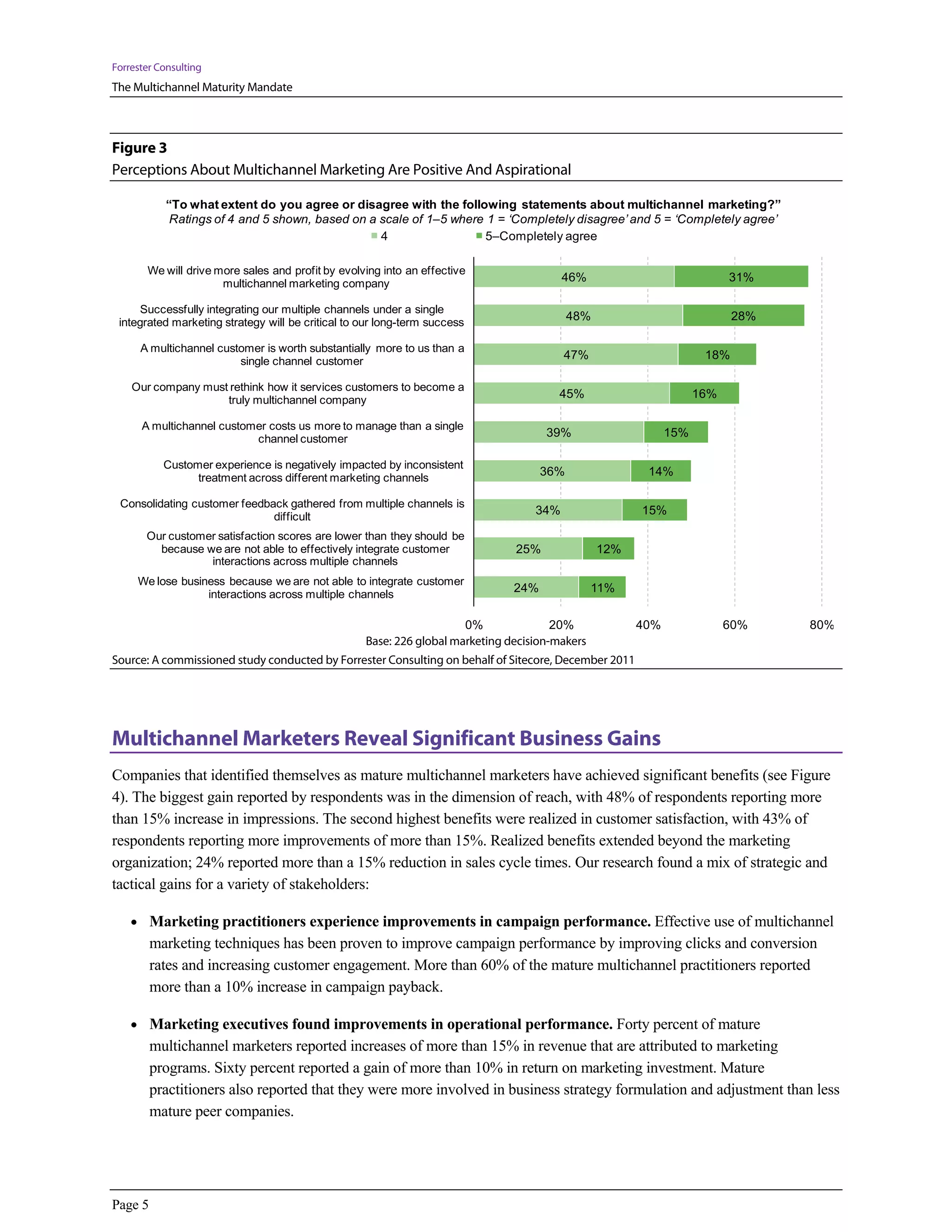 Forrester Consulting
The Multichannel Maturity Mandate



Figure 3
Perceptions About Multichannel Marketing Are Positive And Aspirational

            “To what extent do you agree or disagree with the following statements about multichannel marketing?”
             Ratings of 4 and 5 shown, based on a scale of 1–5 where 1 = ‘Completely disagree’ and 5 = ‘Completely agree’
                                                  4                  5–Completely agree

       We will drive more sales and profit by evolving into an effective
                      multichannel marketing company
                                                                                         46%                             31%

      Successfully integrating our multiple channels under a single
 integrated marketing strategy will be critical to our long-term success
                                                                                           48%                            28%

      A multichannel customer is worth substantially more to us than a
                         single channel customer
                                                                                         47%                        18%

    Our company must rethink how it services customers to become a
                    truly multichannel company
                                                                                       45%                         16%

      A multichannel customer costs us more to manage than a single
                           channel customer
                                                                                     39%                     15%

           Customer experience is negatively impacted by inconsistent
                 treatment across different marketing channels
                                                                                     36%                14%

 Consolidating customer feedback gathered from multiple channels is
                              difficult
                                                                                   34%                 15%

       Our customer satisfaction scores are lower than they should be
         because we are not able to effectively integrate customer             25%               12%
                  interactions across multiple channels
     We lose business because we are not able to integrate customer
                  interactions across multiple channels
                                                                               24%              11%


                                                                      0%               20%             40%               60%    80%
                                                   Base: 226 global marketing decision-makers
Source: A commissioned study conducted by Forrester Consulting on behalf of Sitecore, December 2011




Multichannel Marketers Reveal Significant Business Gains
Companies that identified themselves as mature multichannel marketers have achieved significant benefits (see Figure
4). The biggest gain reported by respondents was in the dimension of reach, with 48% of respondents reporting more
than 15% increase in impressions. The second highest benefits were realized in customer satisfaction, with 43% of
respondents reporting more improvements of more than 15%. Realized benefits extended beyond the marketing
organization; 24% reported more than a 15% reduction in sales cycle times. Our research found a mix of strategic and
tactical gains for a variety of stakeholders:

    • Marketing practitioners experience improvements in campaign performance. Effective use of multichannel
         marketing techniques has been proven to improve campaign performance by improving clicks and conversion
         rates and increasing customer engagement. More than 60% of the mature multichannel practitioners reported
         more than a 10% increase in campaign payback.

    • Marketing executives found improvements in operational performance. Forty percent of mature
         multichannel marketers reported increases of more than 15% in revenue that are attributed to marketing
         programs. Sixty percent reported a gain of more than 10% in return on marketing investment. Mature
         practitioners also reported that they were more involved in business strategy formulation and adjustment than less
         mature peer companies.




Page 5
 