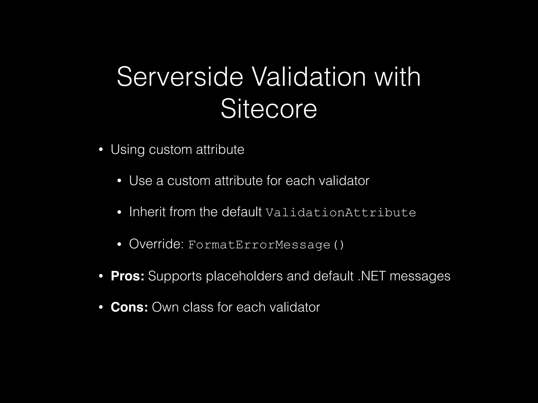 Serverside Validation with
Sitecore
• Using custom attribute
• Use a custom attribute for each validator
• Inherit from the default ValidationAttribute
• Override: FormatErrorMessage()
• Pros: Supports placeholders and default .NET messages
• Cons: Own class for each validator
 