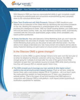 An Insight - How Sitecore OMS can help win more customers on the web!

With Sitecore’s OMS you have an unprecedented ability to gain immediate insight
into seeing the website goals and conversions accomplished by each campaign,
down to the individual session level.

Sales Team Enablement with Web Prospects: Sitecore’s OMS transforms your
website into an extension of the Sales team by identifying new and active prospects
on the site, detailing the experience in understandable terms, and immediately
providing this intelligence to Sales. With our GeoIP tracking abilities, your Sales team
will know the lead’s country, state, city, and registered company name, automatically
correlated with the resources downloaded, pages visited, forms completed, and
social content contributed.

Simply Get Results: Now with Sitecore’s Online Marketing Suite you won’t have the
implementation risk and costs of complex “tool initiatives” for your website. The
Online Marketing Suite gives you the power to take well informed action. You’ll be
able to more deeply understand your site measurement and analysis and be able to
easily Implement testing and optimization of critical content and presentation options.

Is the Sitecore OMS a game changer?
Whether or not the OMS is a game changer remains to be seen over the next year or
so when its adoption by Sitecore customers will be key. However, the OMS has
enough going for it already to at least alter the rules of the game & force Web
marketers to seek their next website revamp to include OMS while clearly showing
how they will measure ROI on website spend. Here’s how:

The OMS compels you to leverage your own website & other digital content
platforms like ad serving & content network engines: Push an ad here, rotate the
banner there, add a new product release PR on 10 sections – all in an hour’s work.
No media planning needed, no head banging your IT team, your designers or
website partner. That is the power of real time analytics that OMS delivers in
conjunction with Sitecore CMS’s multi-platform, multi lingual content publishing &
localization capabilities for websites.




Call us at: North America: 1-877-EDYNAMIC (339-6264)
India: +91-11-26384306-07
Email: contact@edynamic.net
Visit us at: www.edynamic.net
 
