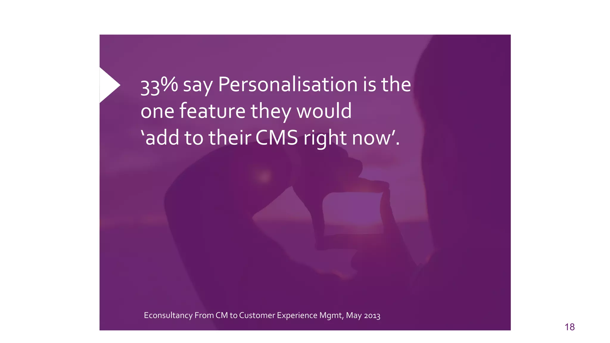 18 
33% say Personalisation is the one feature they would ‘add to their CMS right now’. 
EconsultancyFrom CM to Customer Experience Mgmt, May 2013  