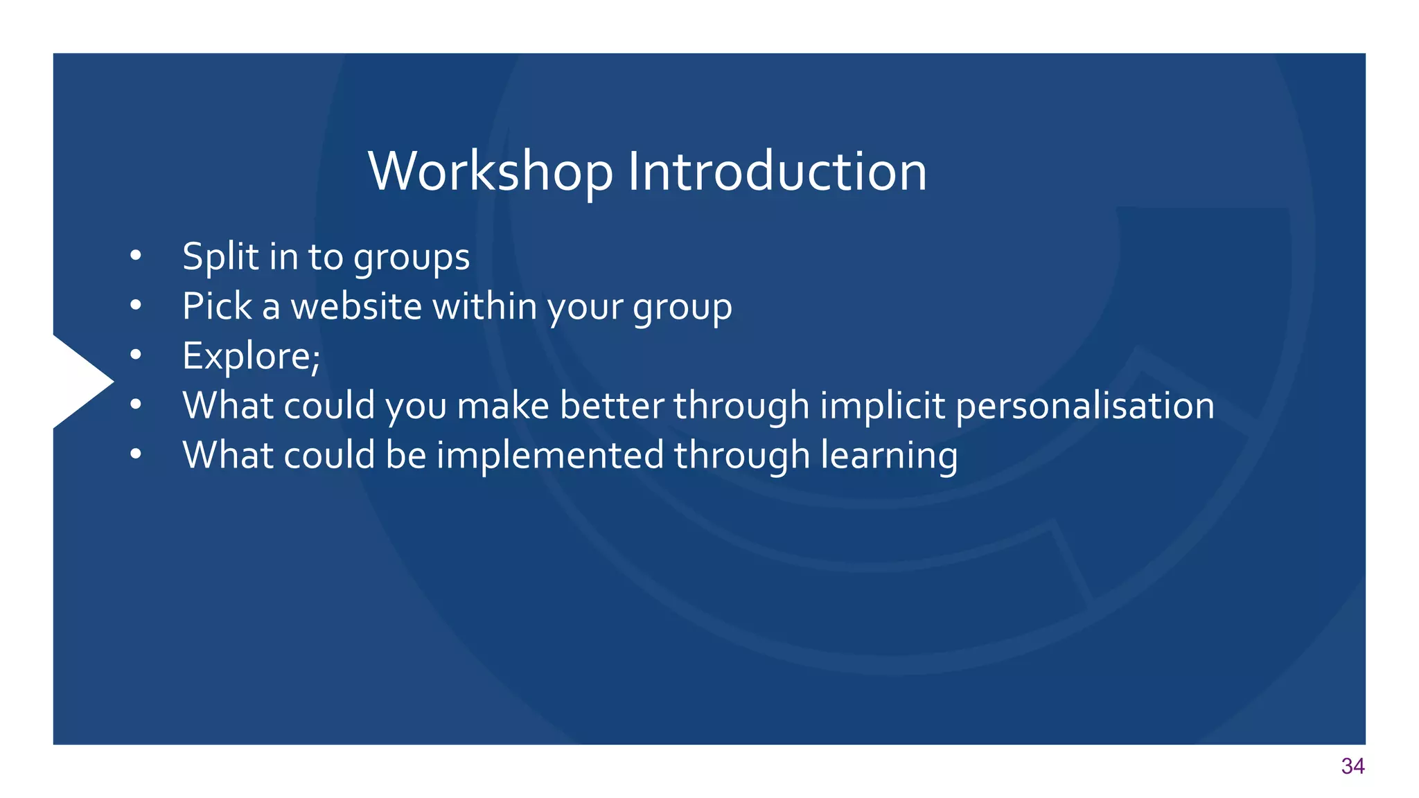 34 
Workshop Introduction 
•Split in to groups 
•Pick a website within your group 
•Explore; 
•What could you make better through implicit personalisation 
•What could be implemented through learning 