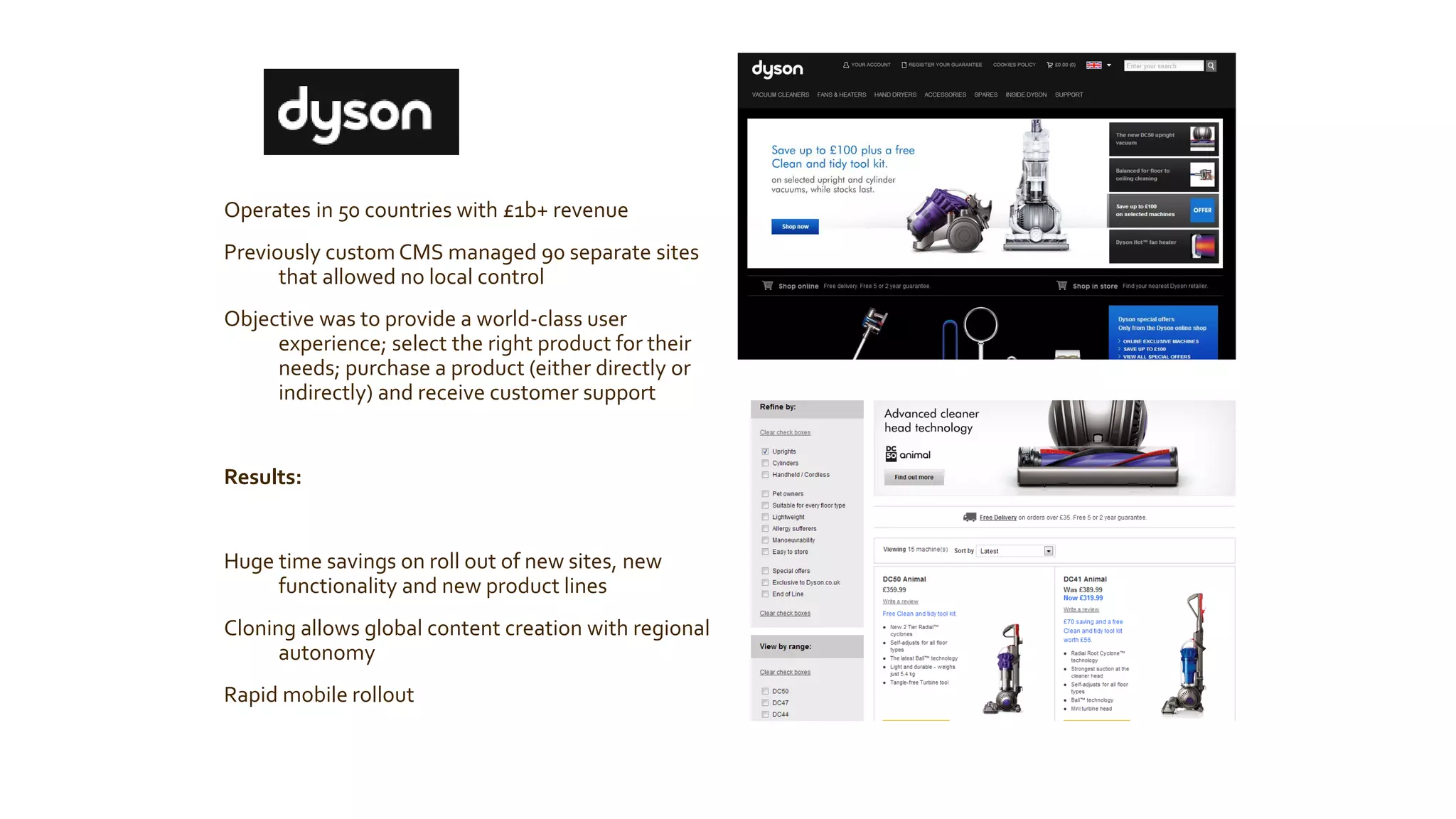 Operates in 50 countries with £1b+ revenue 
Previously custom CMS managed 90 separate sites that allowed no local control 
Objective was to provide a world-class user experience; select the right product for their needs; purchase a product (either directly or indirectly) and receive customer support 
Results: 
Huge time savings on roll out of new sites, new functionality and new product lines 
Cloning allows global content creation with regional autonomy 
Rapid mobile rollout  