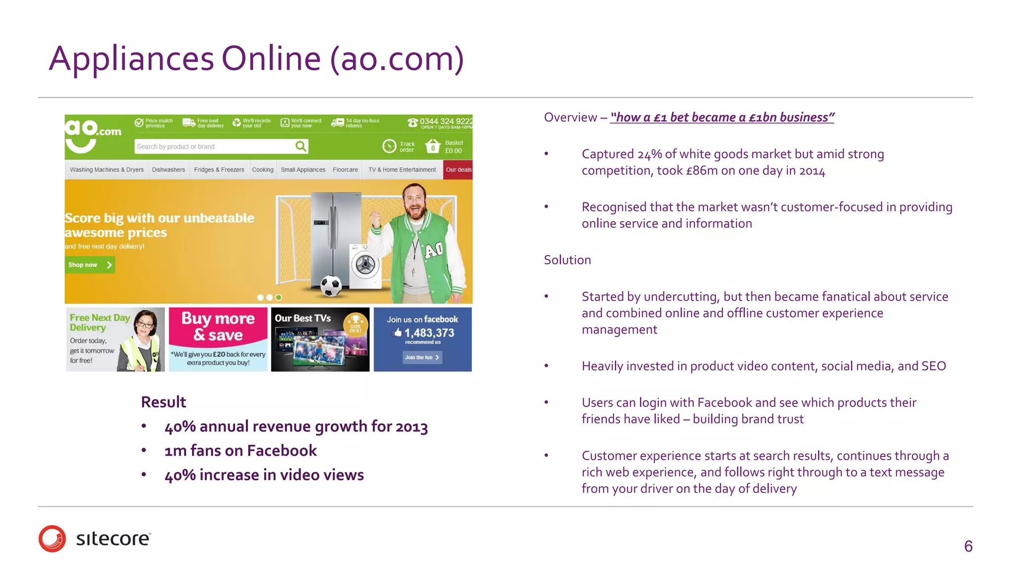 6 
Appliances Online (ao.com) 
Overview –“how a £1 bet became a £1bn business” 
•Captured 24% of white goods market but amid strong competition, took £86m on one day in 2014 
•Recognised that the market wasn’t customer-focused in providing online service and information 
Solution 
•Started by undercutting, but then became fanatical about service and combined online and offline customer experience management 
•Heavily invested in product video content, social media, and SEO 
•Users can login with Facebook and see which products their friends have liked –building brand trust 
•Customer experience starts at search results, continues through a rich web experience, and follows right through to a text message from your driver on the day of delivery 
Result 
•40% annual revenue growth for 2013 
•1m fans on Facebook 
•40% increase in video views  