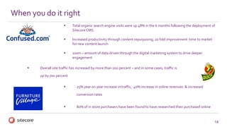 14
 Total organic search engine visits were up 48% in the 6 months following the deployment of
Sitecore CMS.
 Increased productivity through content repurposing, 20 fold improvement time to market
for new content launch
 100m – amount of data driven through the digital marketing system to drive deeper
engagement
When you do it right
 Overall site traffic has increased by more than 200 percent – and in some cases, traffic is
up by 700 percent.
 25% year on year increase in traffic, 40% increase in online revenues & increased
conversion rates
 80% of in store purchasers have been found to have researched their purchased online
 