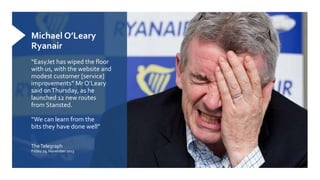 Michael O’Leary
Ryanair
“EasyJet has wiped the floor
with us, with the website and
modest customer [service]
improvements” Mr O’Leary
said onThursday, as he
launched 12 new routes
from Stansted.
“We can learn from the
bits they have done well”
TheTelegraph
Friday 29, November 2013
 
