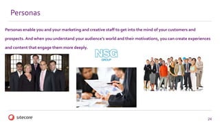 24
Personas enable you and your marketing and creative staff to get into the mind of your customers and
prospects. And when you understand your audience’s world and their motivations, you can create experiences
and content that engage them more deeply.
Personas
 