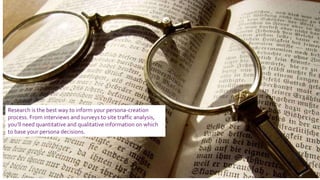 Research is the best way to inform your persona-creation
process. From interviews and surveys to site traffic analysis,
you’ll need quantitative and qualitative information on which
to base your persona decisions.
 
