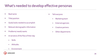 26
 Real name
 Title/ position
 Goals/ tasks needed to accomplish
 Relevant demographic information
 Problems/ needs/ wants
 A narrative of the flow of their day
 Skills
 Attitudes
 Environment
What’s needed to develop effective personas
 Tell everyone
 Marketing team
 External agencies
 Creative partners
 Other departments
 