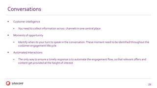 29
Conversations
 Customer intelligence
 You need to collect information across channels in one central place
 Moments of opportunity
 Identify when its your turn to speak in the conversation.These moment need to be identified throughout the
customer engagement lifecycle
 Automated Interactions
 The only way to ensure a timely response is to automate the engagement flow, so that relevant offers and
content get provided at the height of interest
 