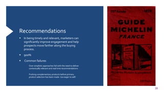 35
Recommendations
 In being timely and relevant, marketers can
significantly improve engagement and help
prospects move farther along the buying
process.
 900%
 Common failures
 Over simplistic approaches fail with the need to deliver
contextually relevant and real time recommendations
 Pushing complementary products before primary
product selection has been made- too eager to sell!
 