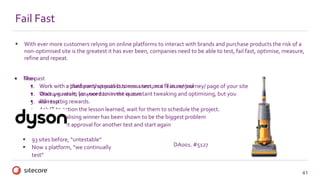 41
Fail Fast
 With ever more customers relying on online platforms to interact with brands and purchase products the risk of a
non-optimised site is the greatest it has ever been, companies need to be able to test, fail fast, optimise, measure,
refine and repeat.
 The past
1. Work with a third party specialist to run a test on a feature/ journey/ page of your site
2. Wait 4-5 weeks for your turn in the queue
3. Run test
4. Ask IT to action the lesson learned, wait for them to schedule the project.
5. Operationalising winner has been shown to be the biggest problem
6. Gain budget approval for another test and start again
 Now
 Work with a platform that puts business users, not IT in control
 Once you start, you need to invest in constant tweaking and optimising, but you
 will reap big rewards.
DA001. #5127
 93 sites before, “untestable”
 Now 1 platform, “we continually
test”
 
