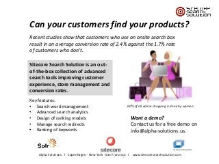 Can your customers find your products?
Recent studies show that customers who use an onsite search box
result in an average conversion rate of 2.4% against the 1.7% rate
of customers who don’t.
Sitecore Search Solution is an outof-the-box collection of advanced
search tools improving customer
experience, store management and
conversion rates.
Key features:
• Search word management
• Advanced search analytics
• Design of ranking models
• Manage search redirects
• Ranking of keywords

60% of all online shopping is done by women.

Want a demo?
Contact us for a free demo on
info@alpha-solutions.us.

Alpha Solutions l Copenhagen - New York - San Francisco I www.sitecoresearchsolution.com

 
