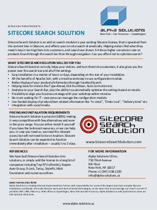 SITECORE SEARCH SOLUTION
Sitecore Search Solution is an add on search module to your existing Sitecore license, that is operated from
the content tree in Sitecore, and affects your on-site search dramatically. Helping visitors find what they
need is key in turning them into customers, and cases have shown 3-4 times higher conversion rate on
products found through the search bar than through navigation. Can you afford not to optimize search?
WHAT SITECORE SEARCH SOLUTION WILL DO FOR YOU
Sitecore Search Solution not only helps your visitors, and turn them into customers, it also gives you the
power over the search bar and all of the settings
• Easy installation in a matter of hours or days, depending on the size of your installation.
• All the benefits of Apache Solr, with a intuitive and easy-to-use configuration module.
• Better display of your products/information through Facetted Search.
• Helping tools for visitors like Type-Ahead, Did-You-Mean, Auto Correction etc.
• Analytics to your Search Bar, plus the ability to automatically optimize the settings based on results
• Possibility to align your business strategy with your webshop within minutes
• No more waiting for IT – everyone can manage the configuration module.
• Live feeded display of product/item related information like “In stock”, “Order cost”, “Delivery time” etc.
• Integration with social media.
PRICING AND INSTALLATION REQUIREMENTS
Sitecore Search Solution is priced at $8000, making
it very competitive with few alternatives and none
in the price range. You can either install it yourself
if you have the technical resources, or we can help
you. In case you need us, we need the relevant
access but will not need to be on location. Sitecore
Search Solution can be expected to function
immediately after installation – usually ½ to 2 days.
REFERENCES
We have built Sitecore Search Solution into
solutions, or simply sold the license to a long list of
companies including Toys’R’Us (Nordic), Bayern
Auto Group, D-Link, Tarius, StylePit, Mott
Foundation and numerous others.
FOR MORE INFORMATION
Alpha Solutions US Inc.
750 Third Avenue
9th Floor
New York, NY 10017
Phone +1 (347) 338-2220
info@alpha-solutions.us
www.alpha-solutions.us
ABOUT ALPHA SOLUTIONS
Alpha Solutions is a leading Sitecore Implementation Partner with responsibility for some of the largest and most complex Sitecore
installations worldwide. We make Sitecore work with best-of-breed technologies, at the same time as we leverage our client’s current IT
portfolio (ERP, CRM, PIM, etc.). With offices in Copenhagen, New York and San Francisco, Alpha Solutions is well positioned to serve our
international client base.
New York – San Francisco – Copenhagen
ALPHA SOLUTIONS PRODUCTS
www.SitecoreSearchSolution.com
 