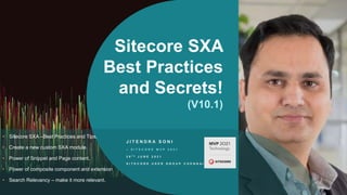 Sitecore SXA
Best Practices
and Secrets!
(V10.1)
J I T E N D R A S O N I
– S I T E C O R E M V P 2 0 2 1
2 9 T H J U N E 2 0 2 1
S I T E C O R E U S E R G R O U P C H E N N A I
• Sitecore SXA –Best Practices and Tips.
• Create a new custom SXA module.
• Power of Snippet and Page content.
• Power of composite component and extension
• Search Relevancy – make it more relevant.
 
