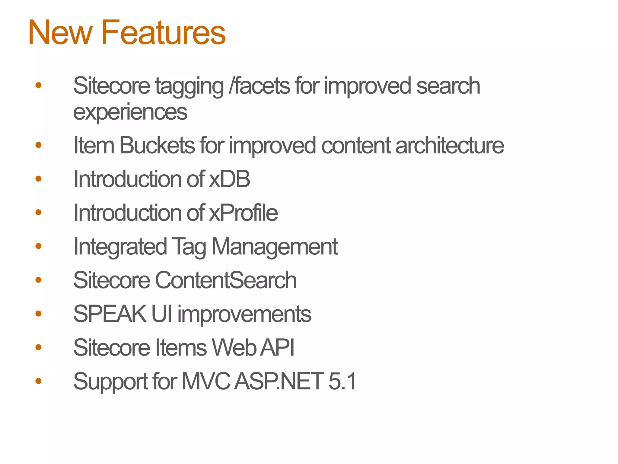 • Sitecore tagging /facetsfor improved search
experiences
• Item Bucketsfor improved content architecture
• Introductionof xDB
• Introductionof xProfile
• IntegratedTag Management
• Sitecore ContentSearch
• SPEAK UI improvements
• Sitecore Items WebAPI
• Support for MVCASP.NET5.1
New Features
 