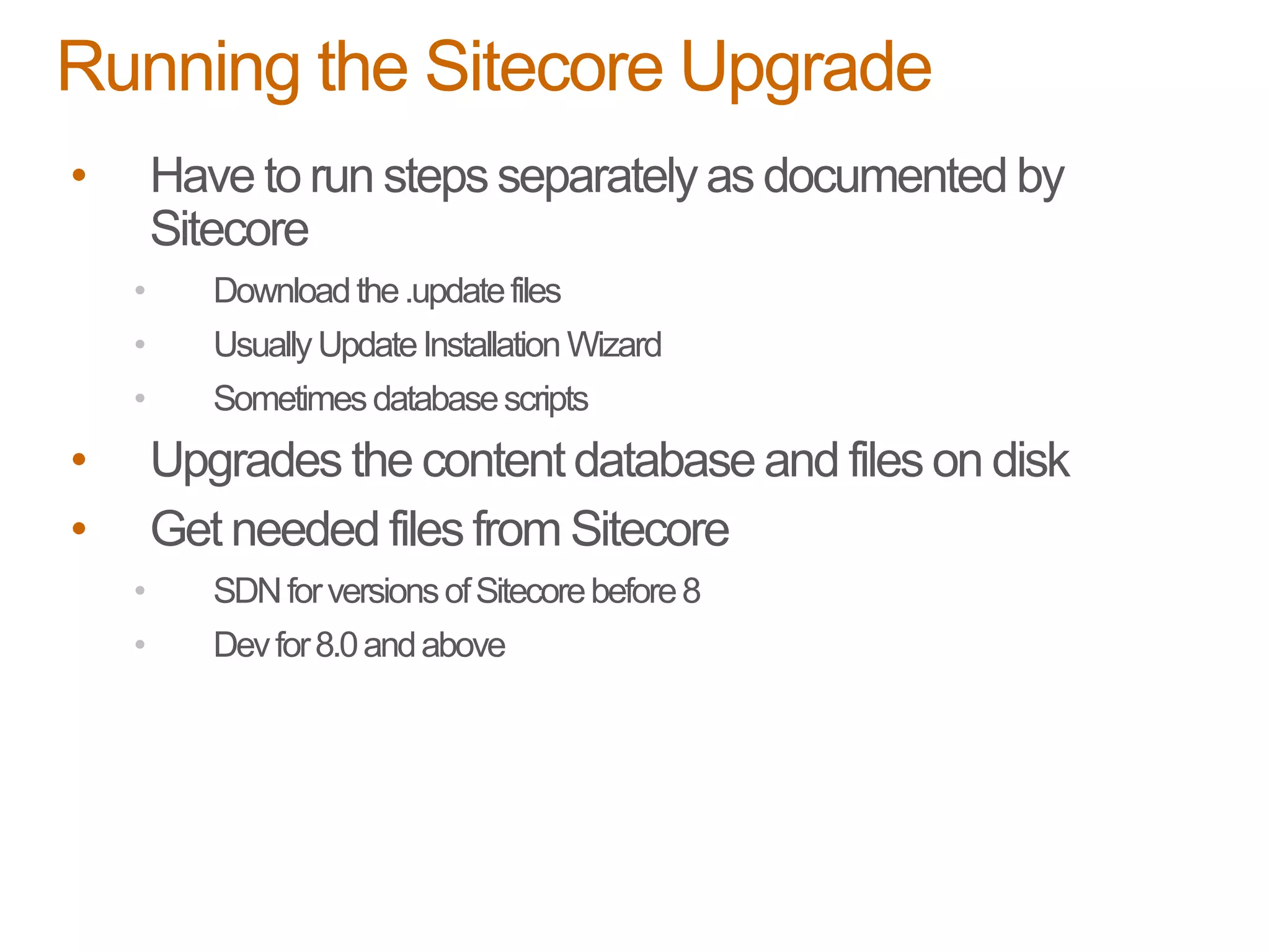 • Have to run steps separately as documented by
Sitecore
• Downloadthe.updatefiles
• UsuallyUpdateInstallation Wizard
• Sometimesdatabasescripts
• Upgrades the content database and files on disk
• Get needed files from Sitecore
• SDNforversionsofSitecorebefore8
• Devfor8.0andabove
Running the Sitecore Upgrade
 