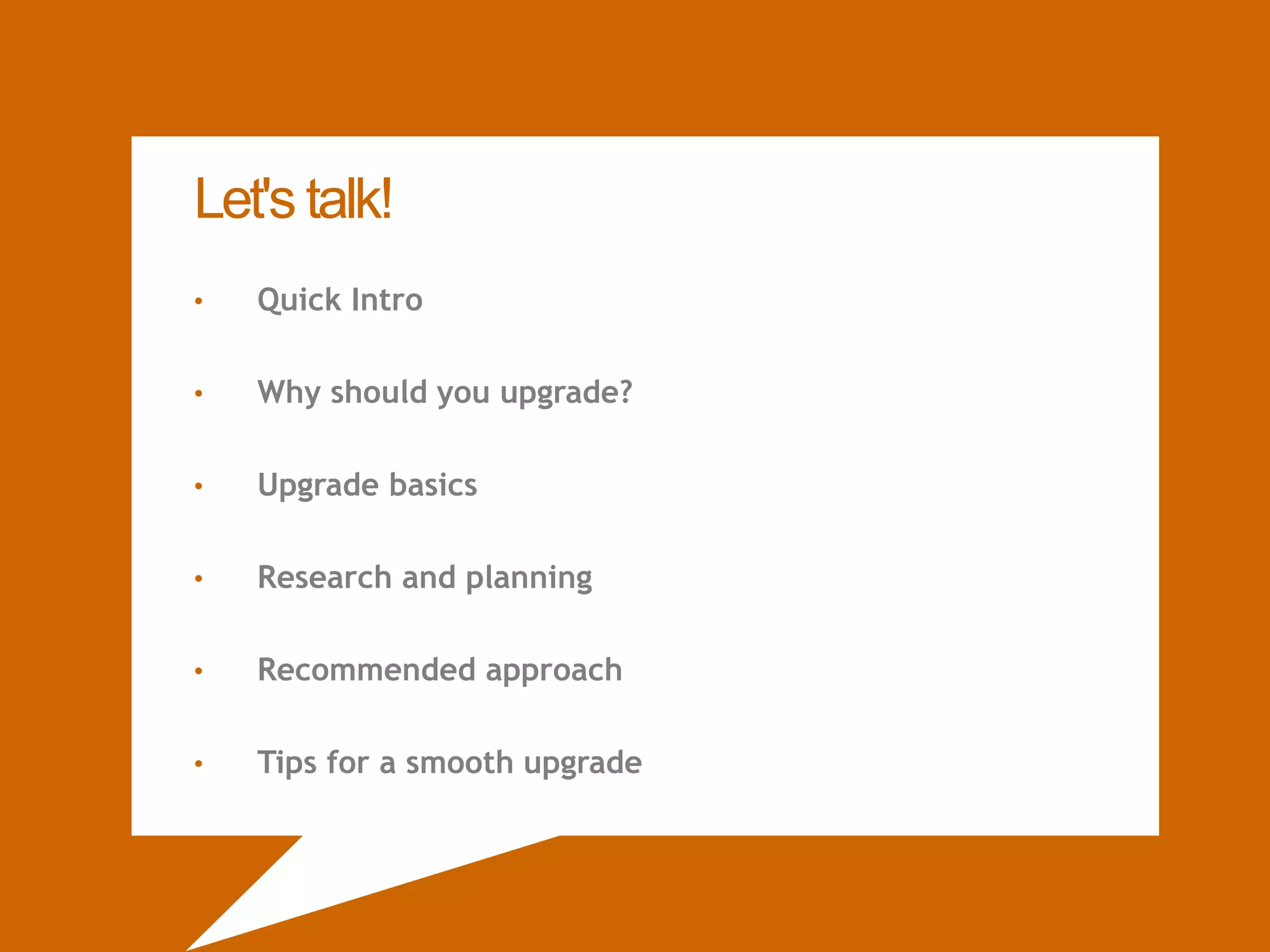 Let's talk!
• Quick Intro
• Why should you upgrade?
• Upgrade basics
• Research and planning
• Recommended approach
• Tips for a smooth upgrade
 