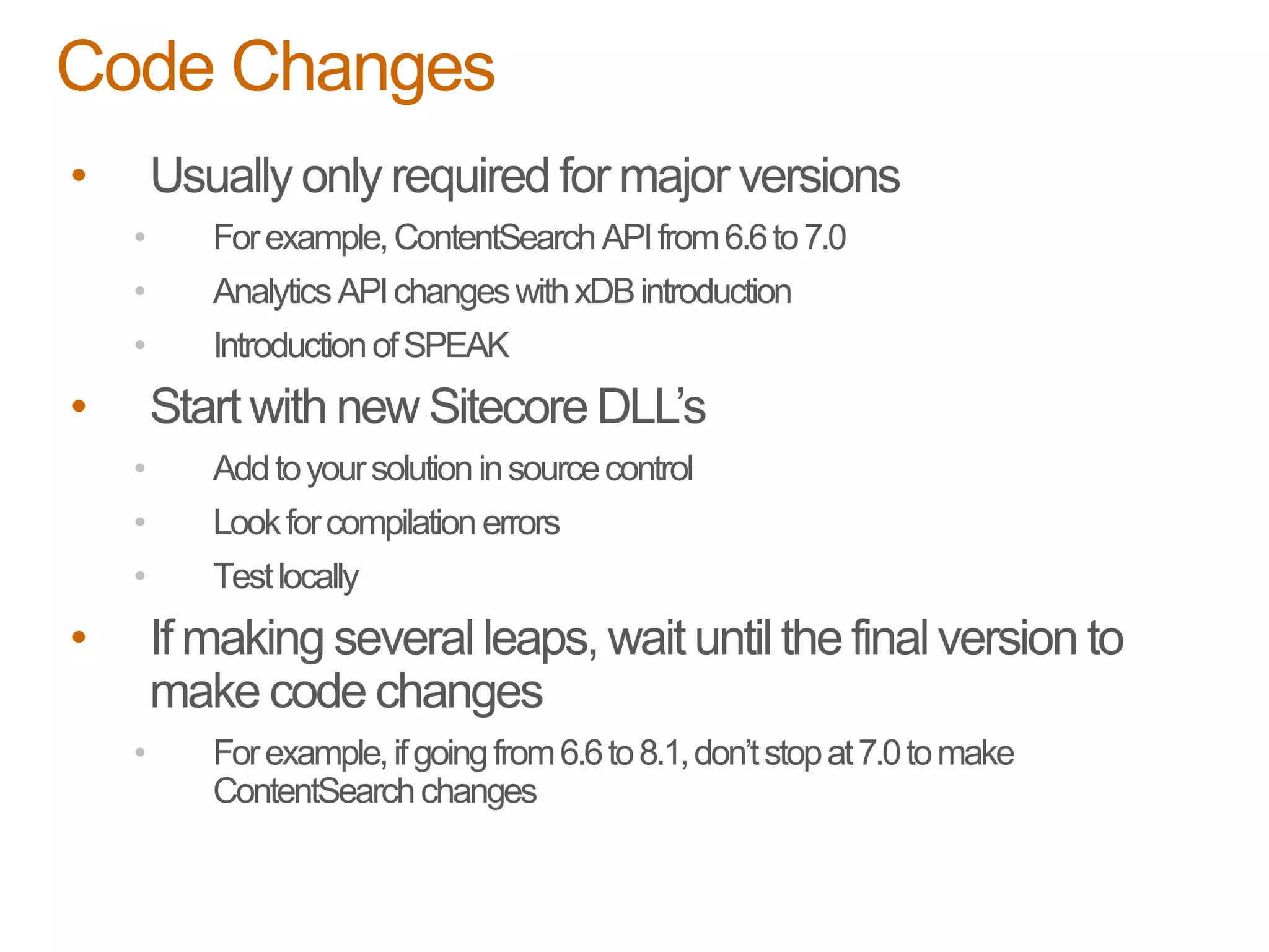• Usually only required for major versions
• Forexample,ContentSearchAPIfrom6.6to7.0
• Analytics APIchangeswithxDBintroduction
• IntroductionofSPEAK
• Start with new Sitecore DLL’s
• Addtoyoursolutioninsourcecontrol
• Lookforcompilationerrors
• Testlocally
• If making several leaps, wait until the final version to
make code changes
• Forexample,ifgoingfrom6.6to8.1,don’tstopat7.0tomake
ContentSearchchanges
Code Changes
 