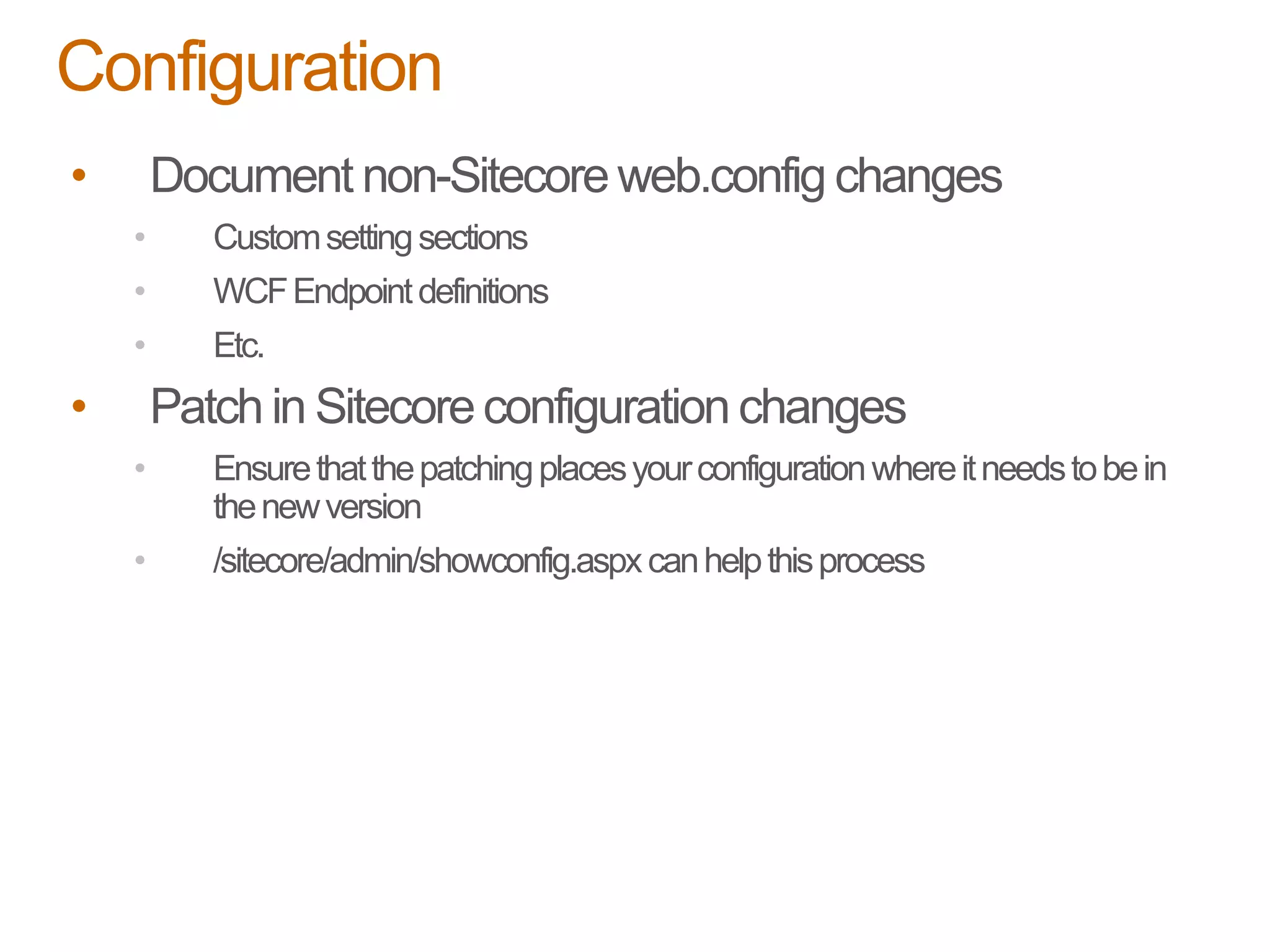 • Document non-Sitecore web.config changes
• Customsettingsections
• WCFEndpointdefinitions
• Etc.
• Patch in Sitecoreconfiguration changes
• Ensurethatthepatchingplacesyourconfigurationwhereitneedstobein
thenewversion
• /sitecore/admin/showconfig.aspxcanhelpthisprocess
Configuration
 