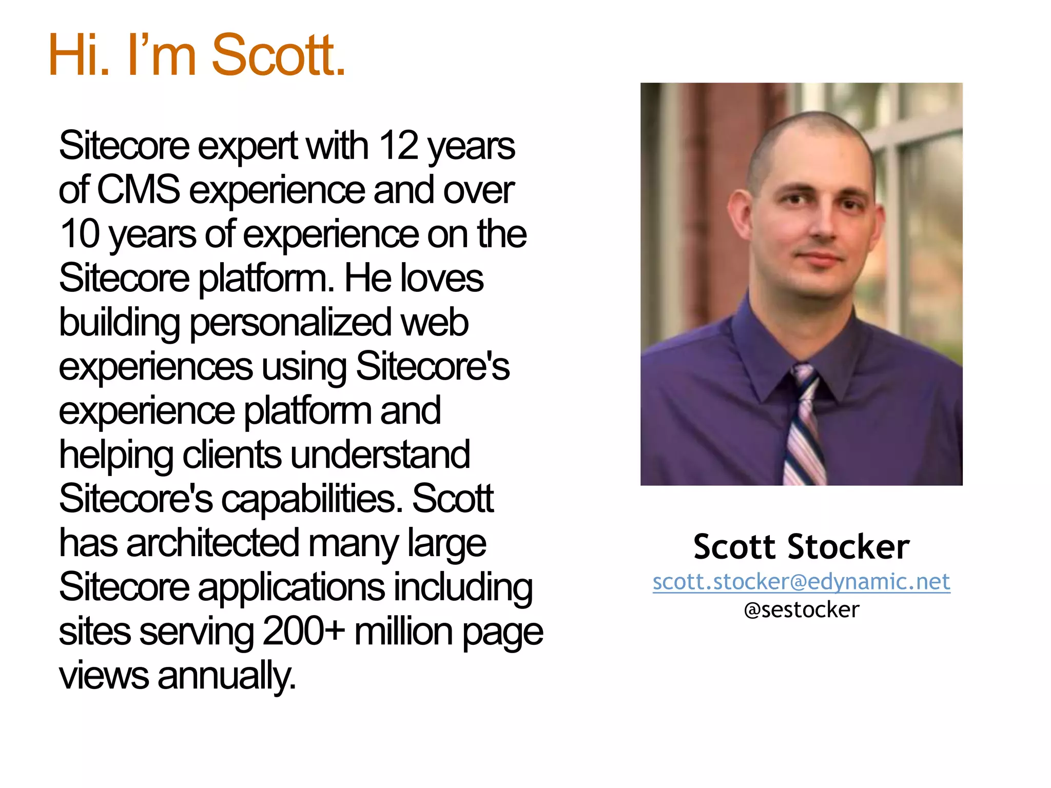 Sitecore expert with 12 years
of CMS experience and over
10 years of experience on the
Sitecore platform. He loves
building personalized web
experiences using Sitecore's
experience platformand
helping clients understand
Sitecore's capabilities. Scott
has architectedmany large
Sitecore applications including
sites serving 200+ million page
views annually.
Hi. I’m Scott.
Scott Stocker
scott.stocker@edynamic.net
@sestocker
 