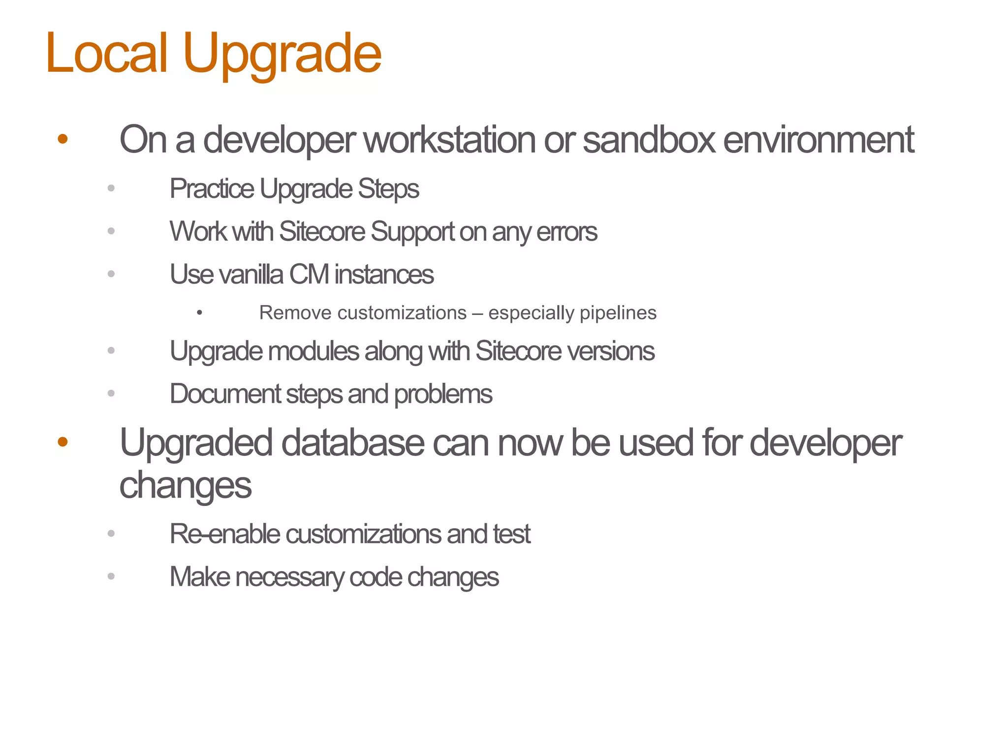 • On a developer workstation or sandbox environment
• PracticeUpgradeSteps
• WorkwithSitecoreSupportonanyerrors
• UsevanillaCMinstances
• Remove customizations – especially pipelines
• UpgrademodulesalongwithSitecoreversions
• Documentstepsandproblems
• Upgraded database can now be used for developer
changes
• Re-enablecustomizationsandtest
• Makenecessarycodechanges
Local Upgrade
 