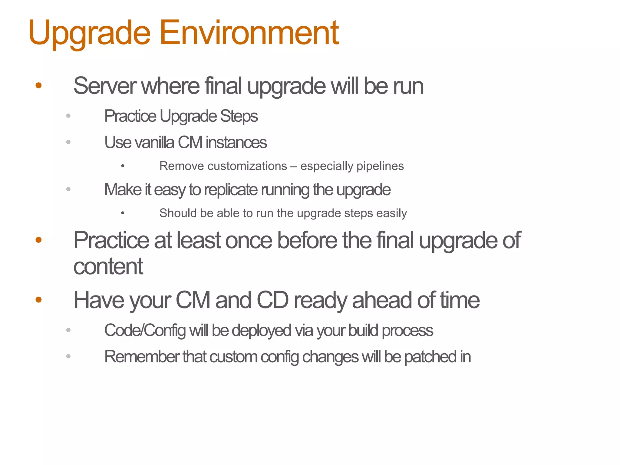 • Server where final upgrade will be run
• PracticeUpgradeSteps
• UsevanillaCMinstances
• Remove customizations – especially pipelines
• Makeiteasytoreplicaterunningtheupgrade
• Should be able to run the upgrade steps easily
• Practice at least once before the final upgrade of
content
• Have your CM and CD ready ahead of time
• Code/Configwillbedeployedviayourbuildprocess
• Rememberthatcustomconfigchangeswillbepatchedin
Upgrade Environment
 