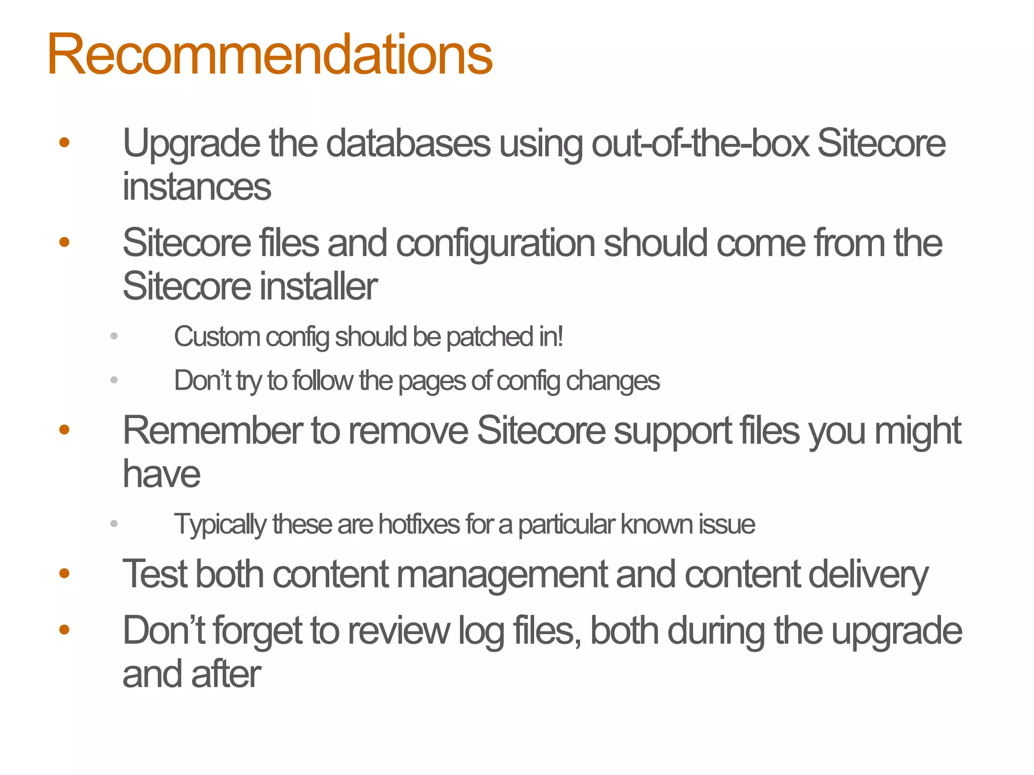 • Upgrade the databases using out-of-the-boxSitecore
instances
• Sitecore files and configuration should come from the
Sitecore installer
• Customconfigshouldbepatchedin!
• Don’ttrytofollowthepagesofconfigchanges
• Remember to remove Sitecoresupport files you might
have
• Typically thesearehotfixesforaparticularknownissue
• Test both content management and content delivery
• Don’t forget to review log files,both during the upgrade
and after
Recommendations
 