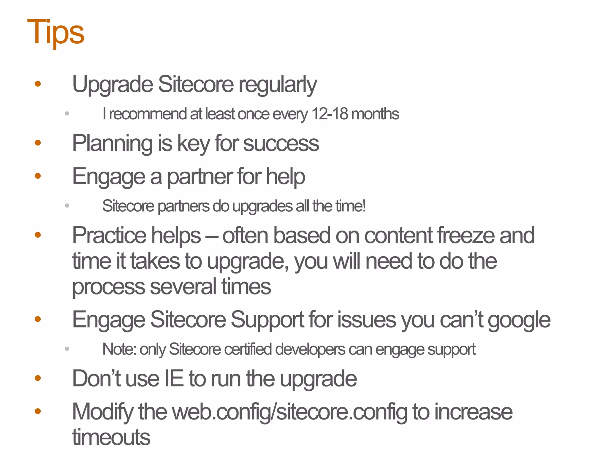 • Upgrade Sitecore regularly
• Irecommendatleastonceevery12-18months
• Planning is key for success
• Engage a partner for help
• Sitecorepartnersdoupgradesallthetime!
• Practice helps – often based on content freeze and
time it takes to upgrade, you will need to do the
process several times
• Engage SitecoreSupport for issues you can’t google
• Note:onlySitecorecertifieddeveloperscanengagesupport
• Don’t use IE to run the upgrade
• Modify the web.config/sitecore.configto increase
timeouts
Tips
 